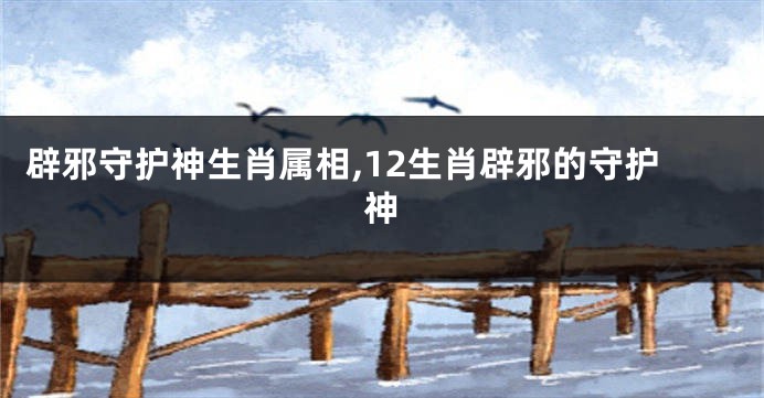 辟邪守护神生肖属相,12生肖辟邪的守护神