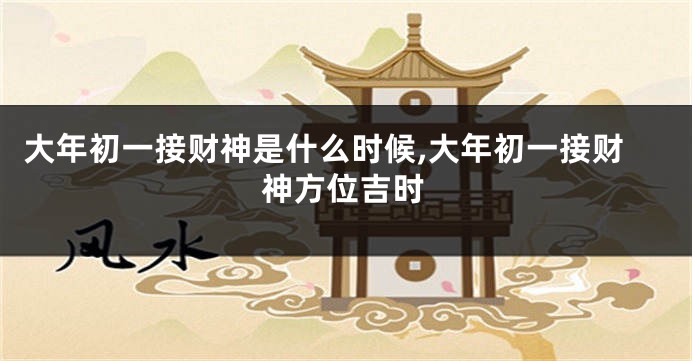 大年初一接财神是什么时候,大年初一接财神方位吉时