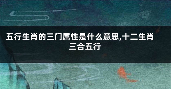 五行生肖的三门属性是什么意思,十二生肖三合五行