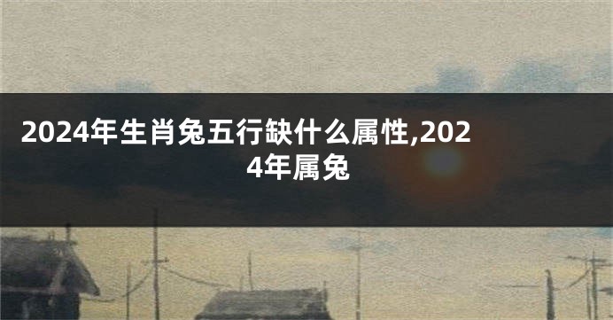 2024年生肖兔五行缺什么属性,2024年属兔