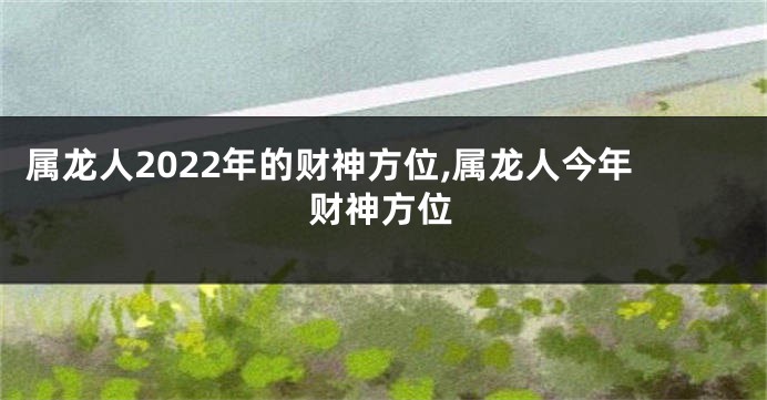 属龙人2022年的财神方位,属龙人今年财神方位
