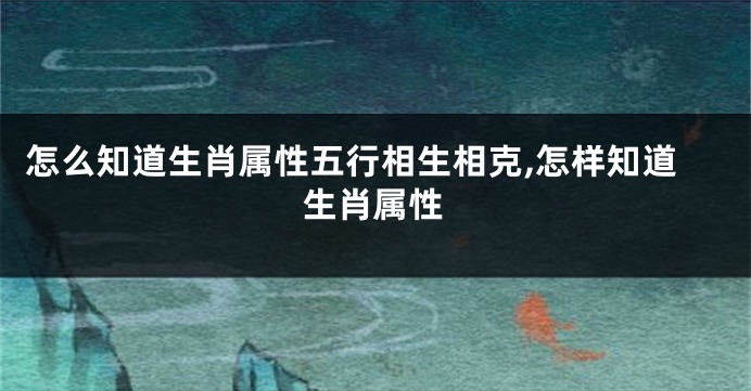 怎么知道生肖属性五行相生相克,怎样知道生肖属性