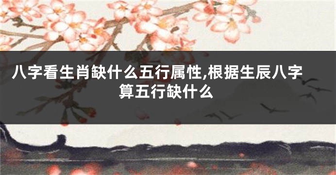 八字看生肖缺什么五行属性,根据生辰八字算五行缺什么