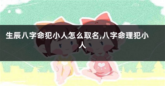 生辰八字命犯小人怎么取名,八字命理犯小人