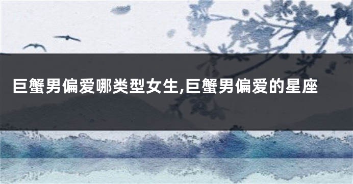 巨蟹男偏爱哪类型女生,巨蟹男偏爱的星座