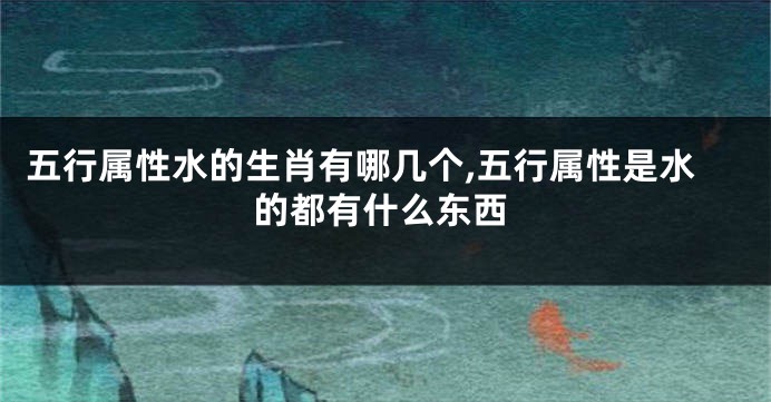五行属性水的生肖有哪几个,五行属性是水的都有什么东西