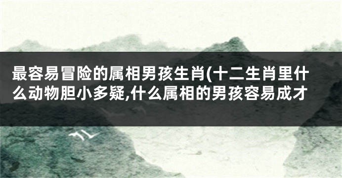 最容易冒险的属相男孩生肖(十二生肖里什么动物胆小多疑,什么属相的男孩容易成才
