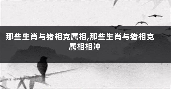 那些生肖与猪相克属相,那些生肖与猪相克属相相冲