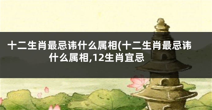 十二生肖最忌讳什么属相(十二生肖最忌讳什么属相,12生肖宜忌