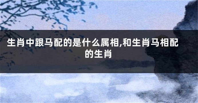 生肖中跟马配的是什么属相,和生肖马相配的生肖