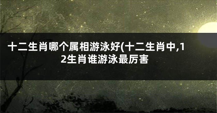 十二生肖哪个属相游泳好(十二生肖中,12生肖谁游泳最厉害