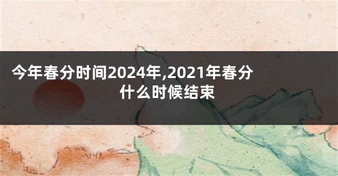 今年春分时间2024年,2021年春分什么时候结束