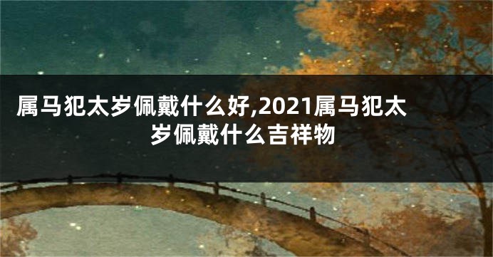 属马犯太岁佩戴什么好,2021属马犯太岁佩戴什么吉祥物