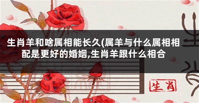 生肖羊和啥属相能长久(属羊与什么属相相配是更好的婚姻,生肖羊跟什么相合