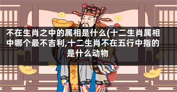 不在生肖之中的属相是什么(十二生肖属相中哪个最不吉利,十二生肖不在五行中指的是什么动物