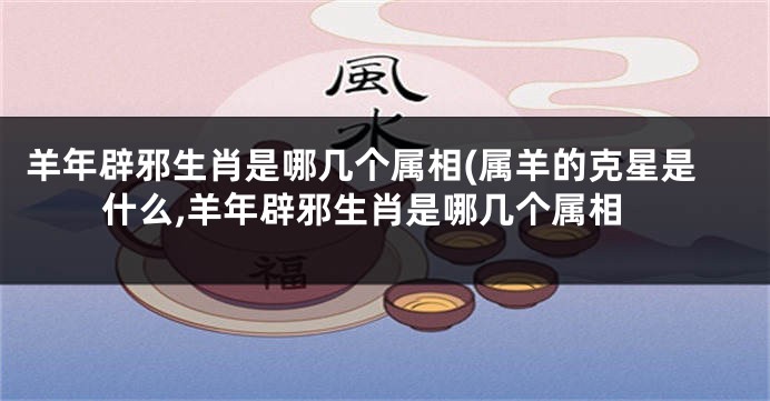 羊年辟邪生肖是哪几个属相(属羊的克星是什么,羊年辟邪生肖是哪几个属相