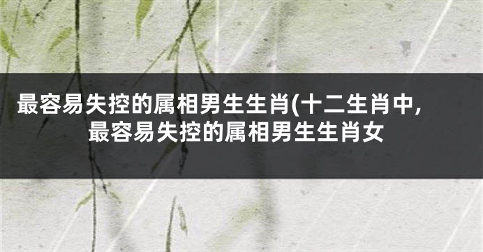 最容易失控的属相男生生肖(十二生肖中,最容易失控的属相男生生肖女