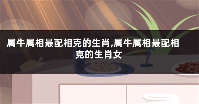 属牛属相最配相克的生肖,属牛属相最配相克的生肖女