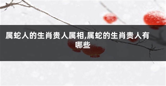 属蛇人的生肖贵人属相,属蛇的生肖贵人有哪些