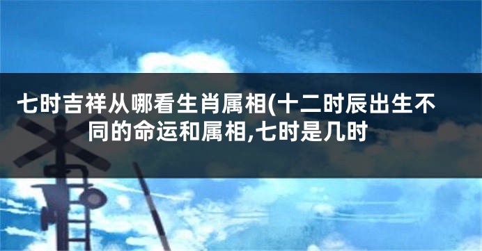 七时吉祥从哪看生肖属相(十二时辰出生不同的命运和属相,七时是几时