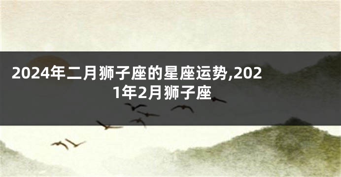 2024年二月狮子座的星座运势,2021年2月狮子座