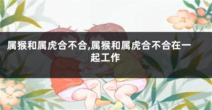 属猴和属虎合不合,属猴和属虎合不合在一起工作
