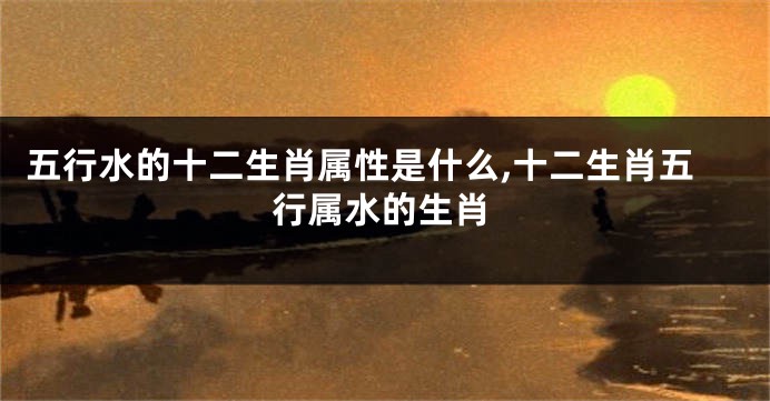 五行水的十二生肖属性是什么,十二生肖五行属水的生肖