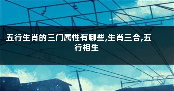 五行生肖的三门属性有哪些,生肖三合,五行相生
