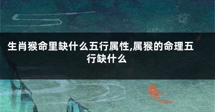 生肖猴命里缺什么五行属性,属猴的命理五行缺什么
