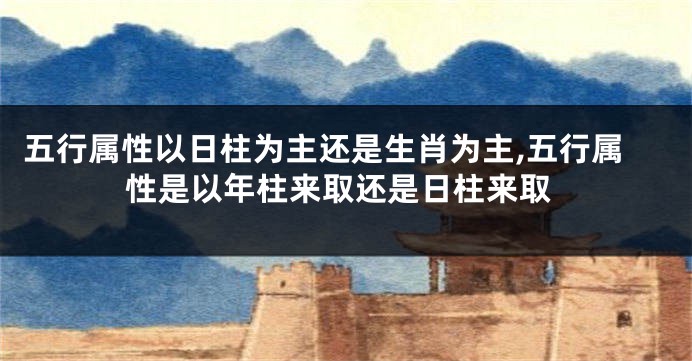 五行属性以日柱为主还是生肖为主,五行属性是以年柱来取还是日柱来取