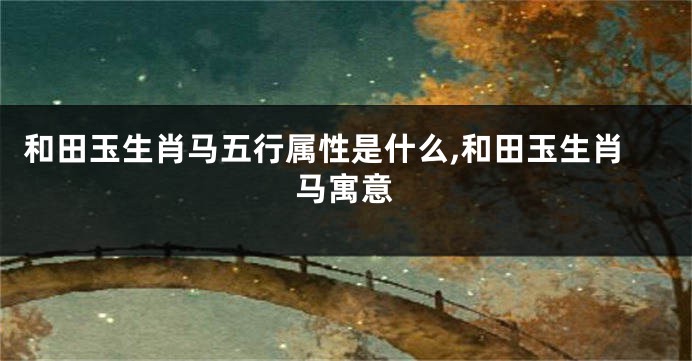 和田玉生肖马五行属性是什么,和田玉生肖马寓意