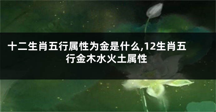十二生肖五行属性为金是什么,12生肖五行金木水火土属性