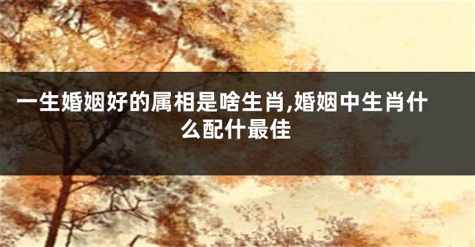 一生婚姻好的属相是啥生肖,婚姻中生肖什么配什最佳