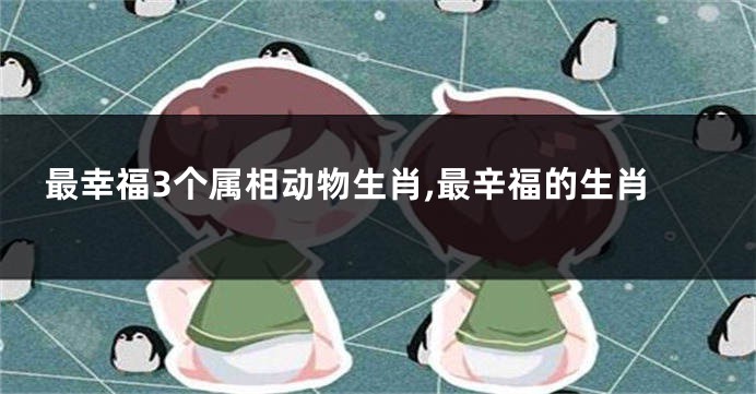最幸福3个属相动物生肖,最辛福的生肖