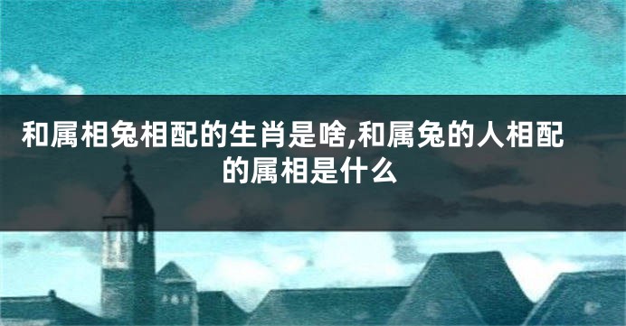 和属相兔相配的生肖是啥,和属兔的人相配的属相是什么