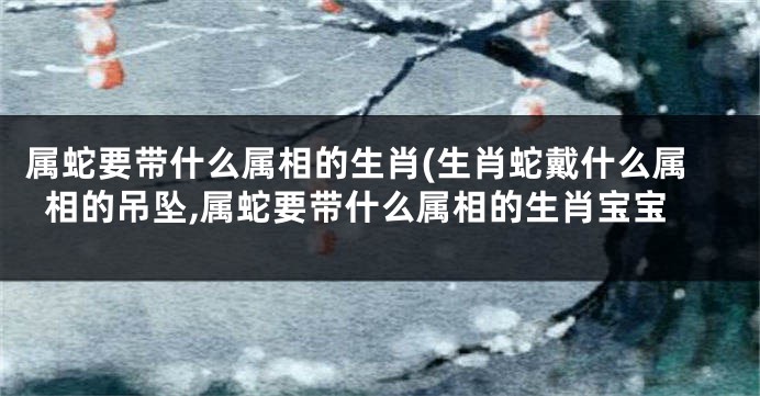属蛇要带什么属相的生肖(生肖蛇戴什么属相的吊坠,属蛇要带什么属相的生肖宝宝
