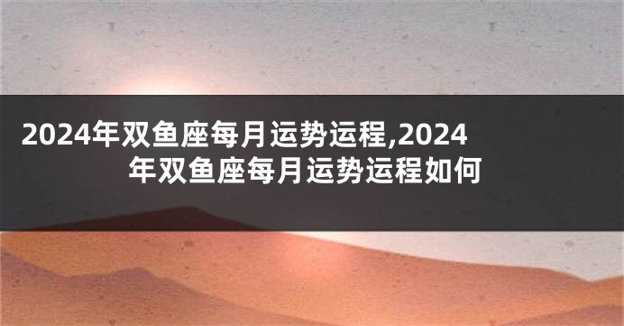 2024年双鱼座每月运势运程,2024年双鱼座每月运势运程如何