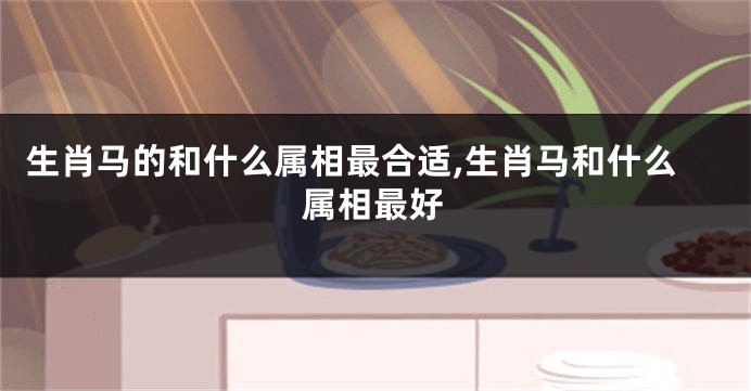 生肖马的和什么属相最合适,生肖马和什么属相最好