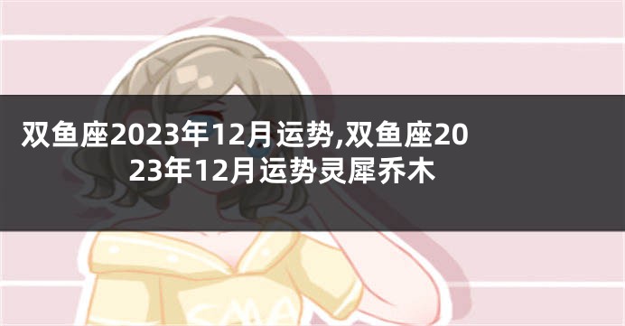 双鱼座2023年12月运势,双鱼座2023年12月运势灵犀乔木
