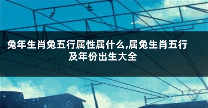 兔年生肖兔五行属性属什么,属兔生肖五行及年份出生大全