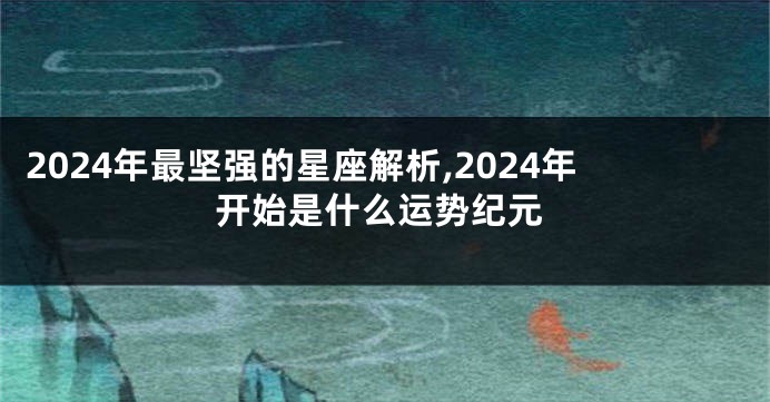 2024年最坚强的星座解析,2024年开始是什么运势纪元