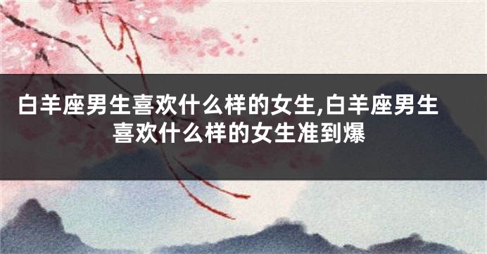 白羊座男生喜欢什么样的女生,白羊座男生喜欢什么样的女生准到爆