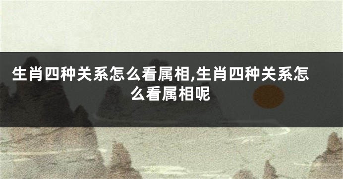 生肖四种关系怎么看属相,生肖四种关系怎么看属相呢