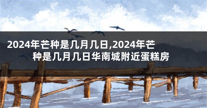 2024年芒种是几月几日,2024年芒种是几月几日华南城附近蛋糕房