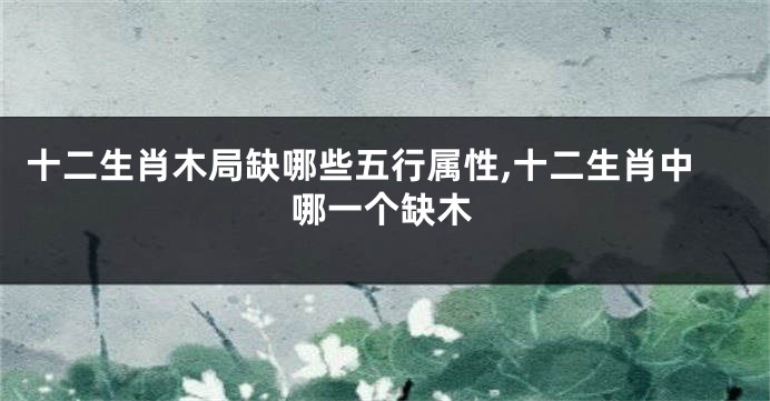 十二生肖木局缺哪些五行属性,十二生肖中哪一个缺木