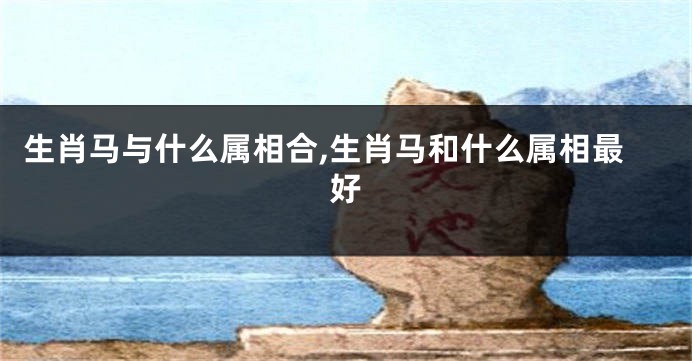生肖马与什么属相合,生肖马和什么属相最好