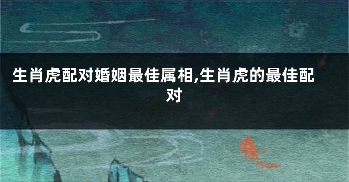 生肖虎配对婚姻最佳属相,生肖虎的最佳配对
