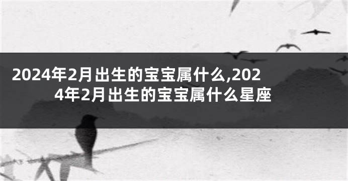 2024年2月出生的宝宝属什么,2024年2月出生的宝宝属什么星座