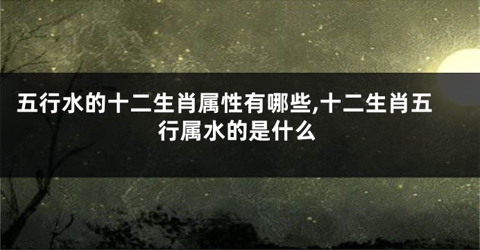 五行水的十二生肖属性有哪些,十二生肖五行属水的是什么