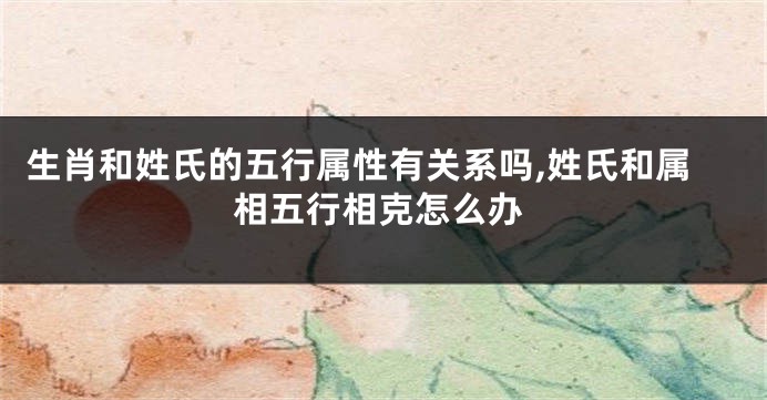 生肖和姓氏的五行属性有关系吗,姓氏和属相五行相克怎么办